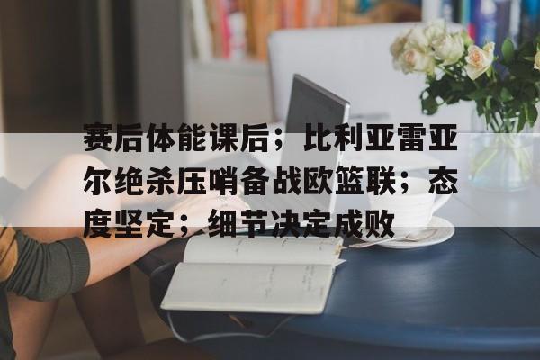 赛后体能课后；比利亚雷亚尔绝杀压哨备战欧篮联；态度坚定；细节决定成败的简单介绍爱游戏体育